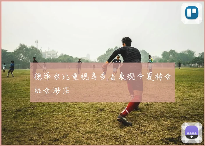 德泽尔比重视乌多吉表现今夏转会机会渺茫